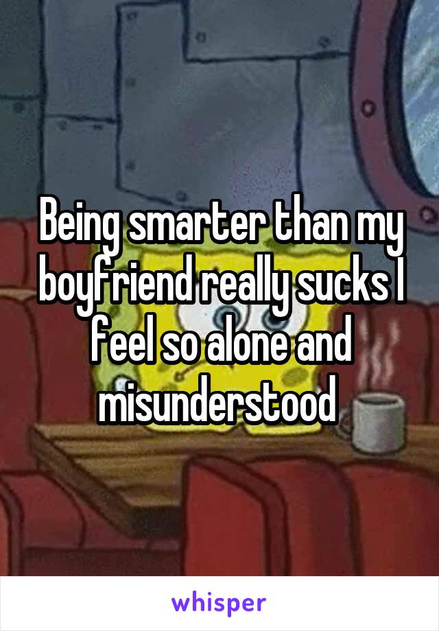 Being smarter than my boyfriend really sucks I feel so alone and misunderstood 