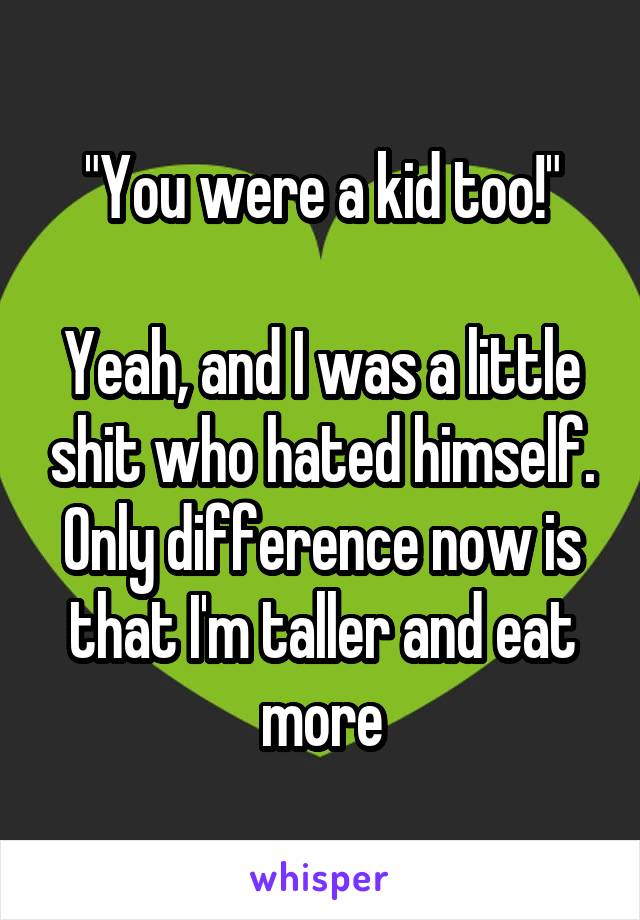 "You were a kid too!"

Yeah, and I was a little shit who hated himself. Only difference now is that I'm taller and eat more