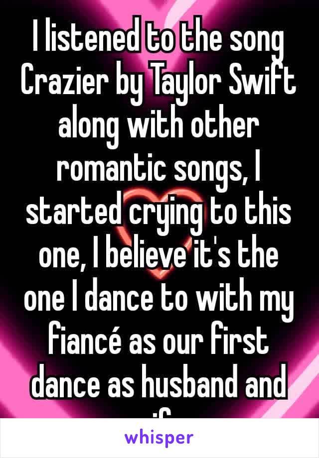 I listened to the song Crazier by Taylor Swift along with other romantic songs, I started crying to this one, I believe it's the one I dance to with my fiancé as our first dance as husband and wife.