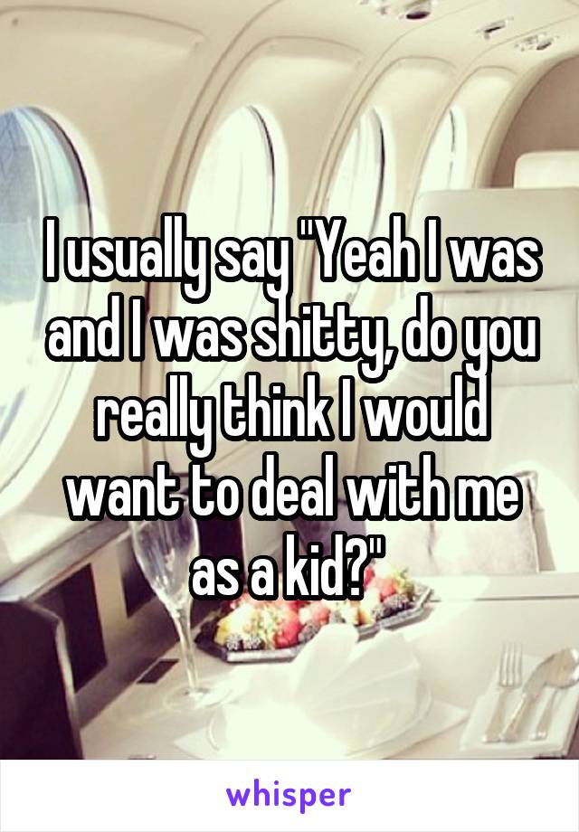 I usually say "Yeah I was and I was shitty, do you really think I would want to deal with me as a kid?" 