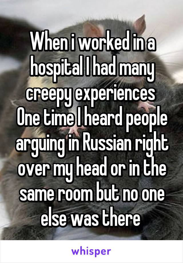 When i worked in a hospital I had many creepy experiences 
One time I heard people arguing in Russian right over my head or in the same room but no one else was there 
