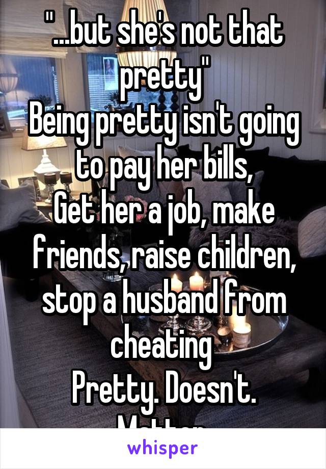 "...but she's not that pretty"
Being pretty isn't going to pay her bills,
Get her a job, make friends, raise children, stop a husband from cheating 
Pretty. Doesn't. Matter.