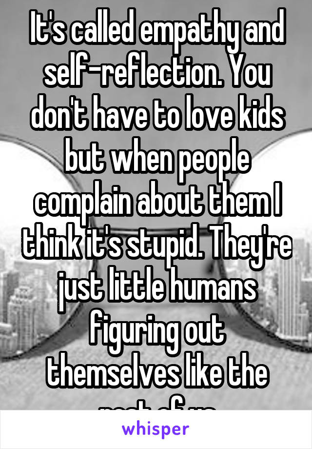 It's called empathy and self-reflection. You don't have to love kids but when people complain about them I think it's stupid. They're just little humans figuring out themselves like the rest of us