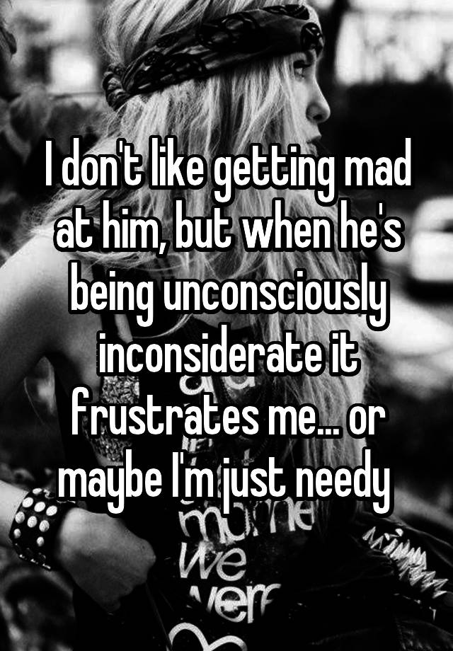 i-don-t-like-getting-mad-at-him-but-when-he-s-being-unconsciously