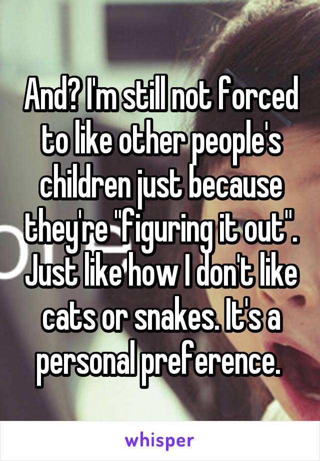 And? I'm still not forced to like other people's children just because they're "figuring it out". Just like how I don't like cats or snakes. It's a personal preference. 