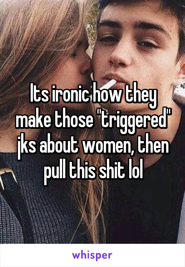 Its ironic how they make those "triggered" jks about women, then pull this shit lol