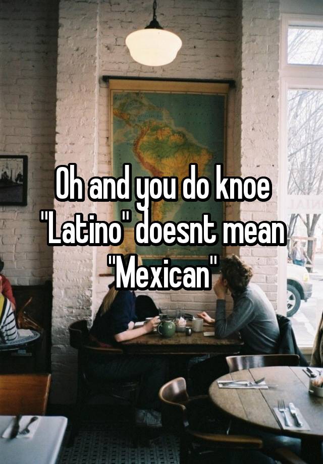 oh-and-you-do-knoe-latino-doesnt-mean-mexican