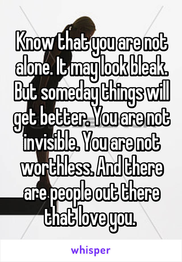 Know that you are not alone. It may look bleak. But someday things will get better. You are not invisible. You are not worthless. And there are people out there that love you. 