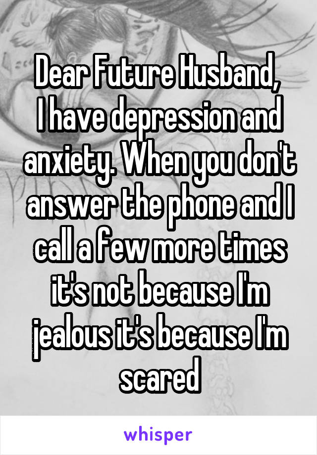 Dear Future Husband, 
I have depression and anxiety. When you don't answer the phone and I call a few more times it's not because I'm jealous it's because I'm scared