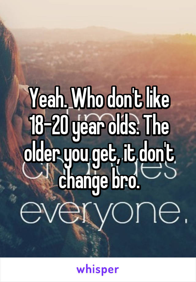 Yeah. Who don't like 18-20 year olds. The older you get, it don't change bro.