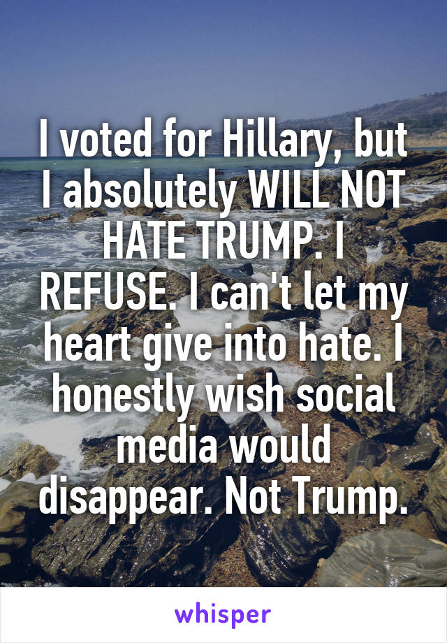 I voted for Hillary, but I absolutely WILL NOT HATE TRUMP. I REFUSE. I can't let my heart give into hate. I honestly wish social media would disappear. Not Trump.