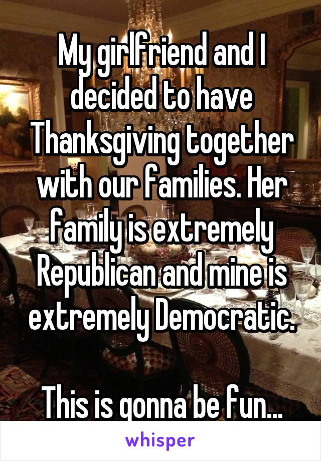 My girlfriend and I decided to have Thanksgiving together with our families. Her family is extremely Republican and mine is extremely Democratic.

This is gonna be fun...