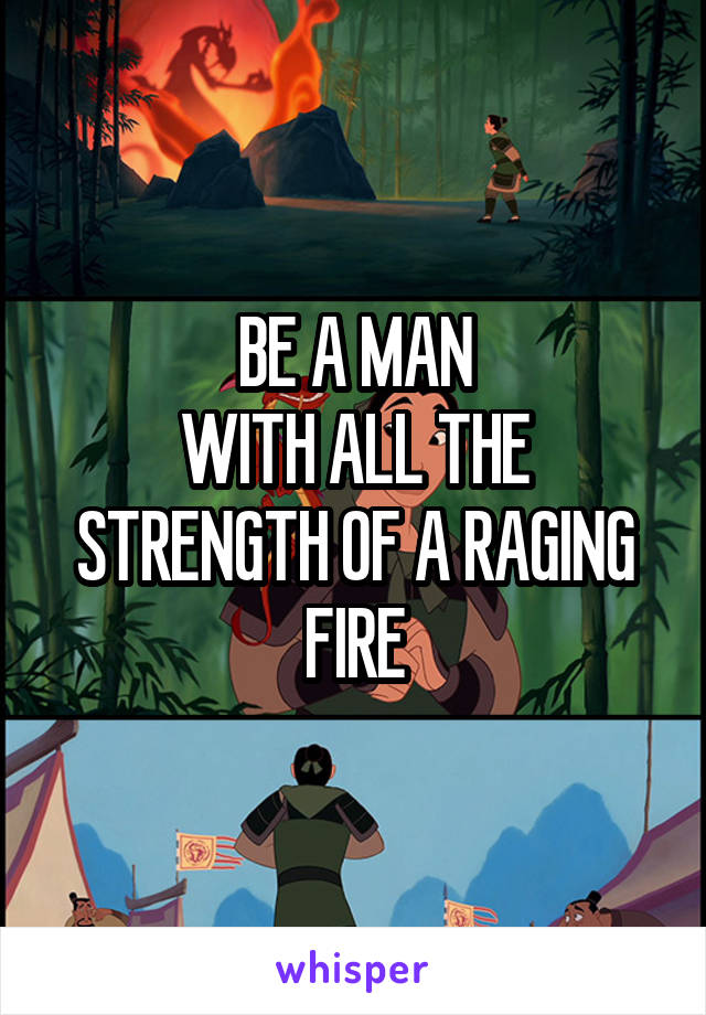 BE A MAN
WITH ALL THE STRENGTH OF A RAGING FIRE