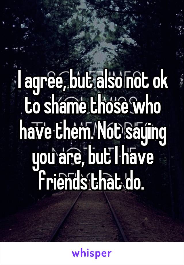 I agree, but also not ok to shame those who have them. Not saying you are, but I have friends that do. 