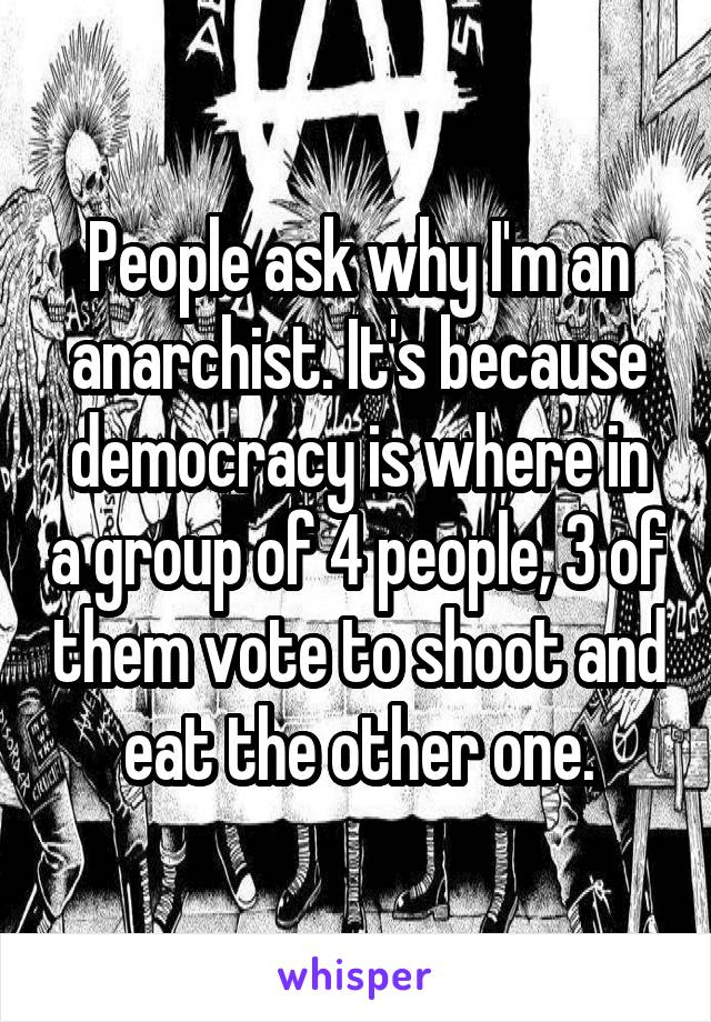 People ask why I'm an anarchist. It's because democracy is where in a group of 4 people, 3 of them vote to shoot and eat the other one.