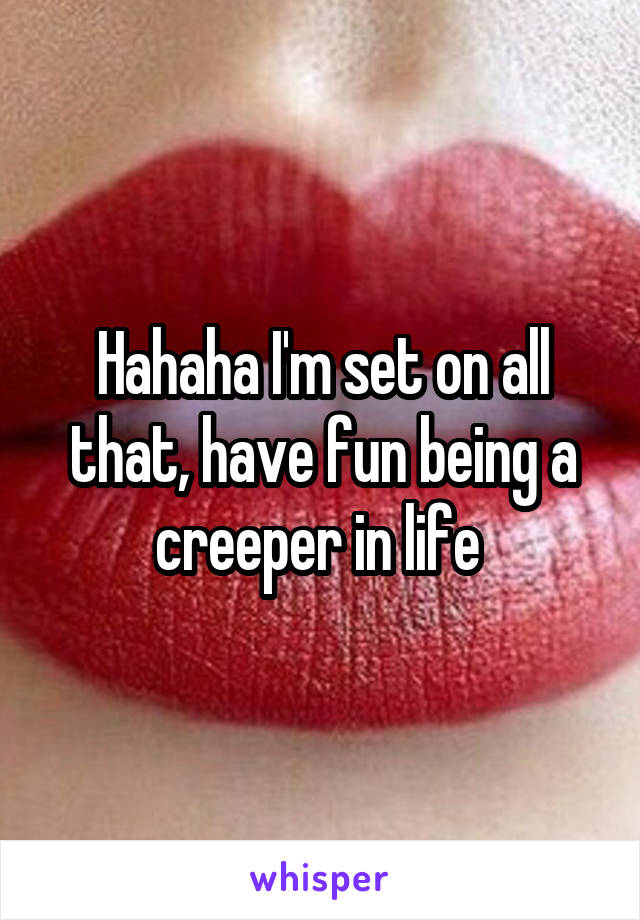 Hahaha I'm set on all that, have fun being a creeper in life 