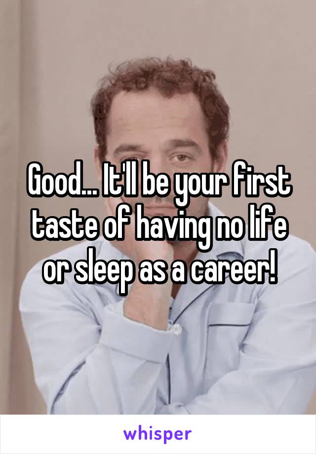 Good... It'll be your first taste of having no life or sleep as a career!