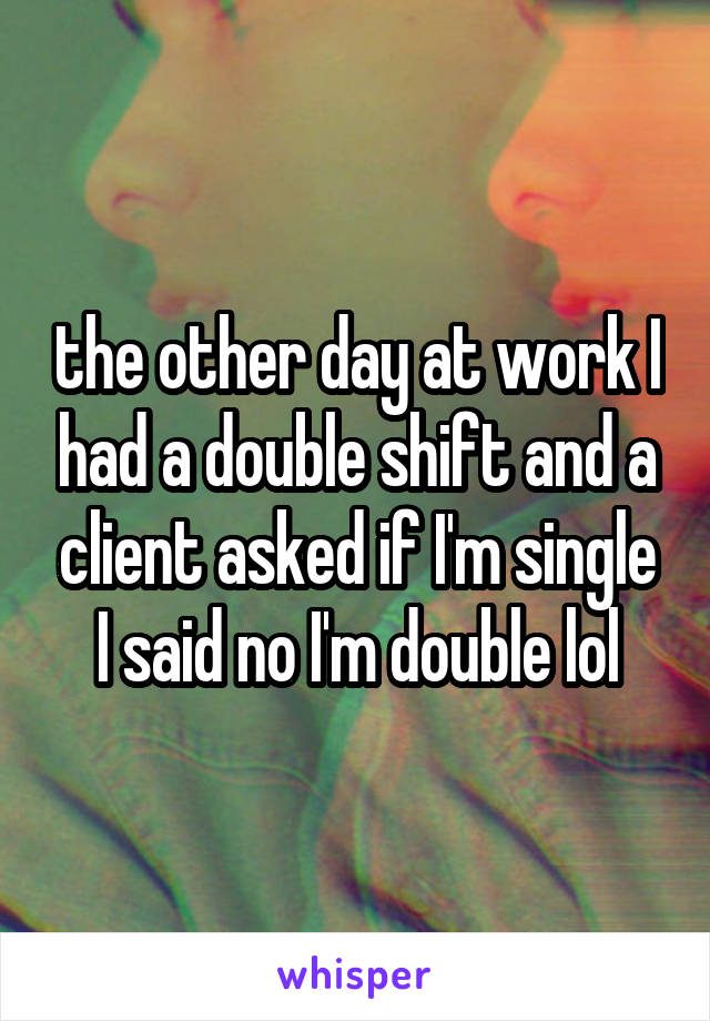 the other day at work I had a double shift and a client asked if I'm single I said no I'm double lol