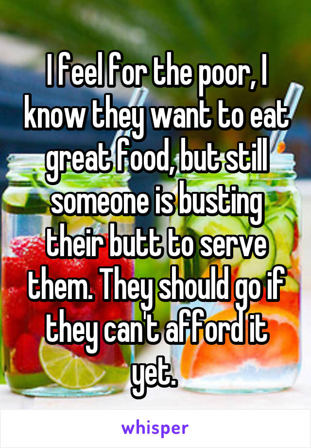 I feel for the poor, I know they want to eat great food, but still someone is busting their butt to serve them. They should go if they can't afford it yet. 