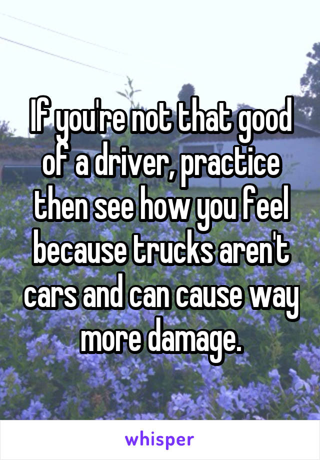 If you're not that good of a driver, practice then see how you feel because trucks aren't cars and can cause way more damage.