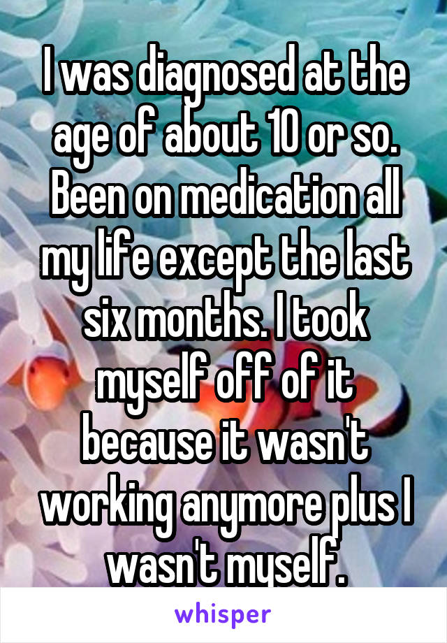 I was diagnosed at the age of about 10 or so. Been on medication all my life except the last six months. I took myself off of it because it wasn't working anymore plus I wasn't myself.