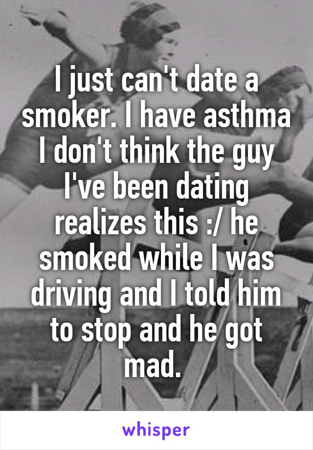 I just can't date a smoker. I have asthma I don't think the guy I've been dating realizes this :/ he smoked while I was driving and I told him to stop and he got mad. 