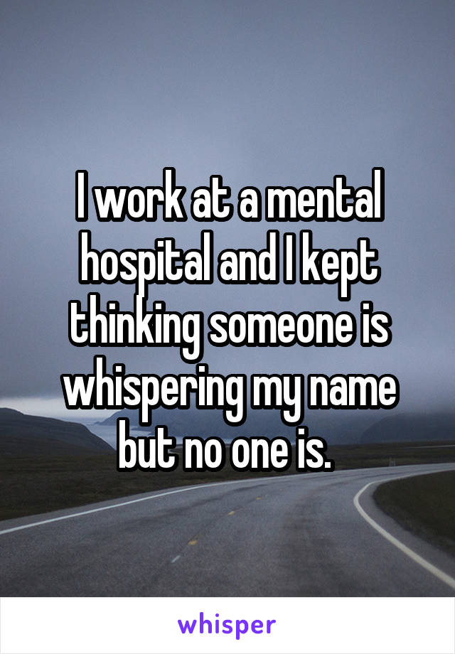 I work at a mental hospital and I kept thinking someone is whispering my name but no one is. 