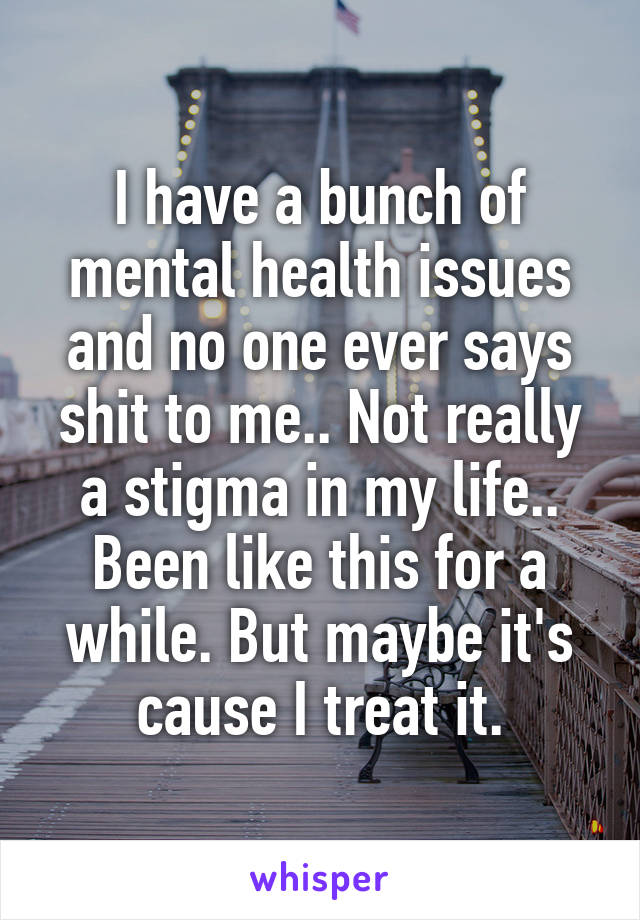I have a bunch of mental health issues and no one ever says shit to me.. Not really a stigma in my life.. Been like this for a while. But maybe it's cause I treat it.