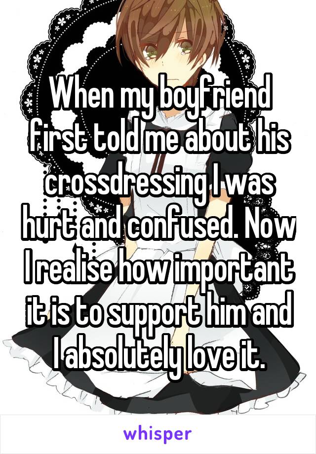 When my boyfriend first told me about his crossdressing I was hurt and confused. Now I realise how important it is to support him and I absolutely love it.