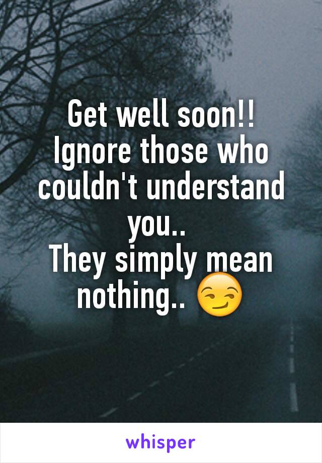 Get well soon!!
Ignore those who couldn't understand you.. 
They simply mean nothing.. 😏