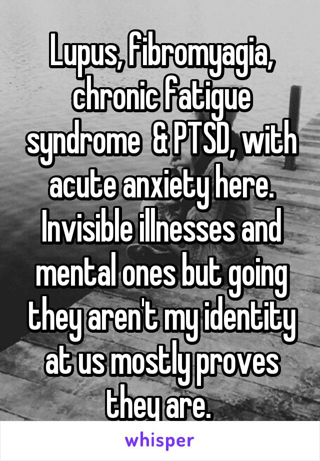 Lupus, fibromyagia, chronic fatigue syndrome  & PTSD, with acute anxiety here. Invisible illnesses and mental ones but going they aren't my identity at us mostly proves they are. 