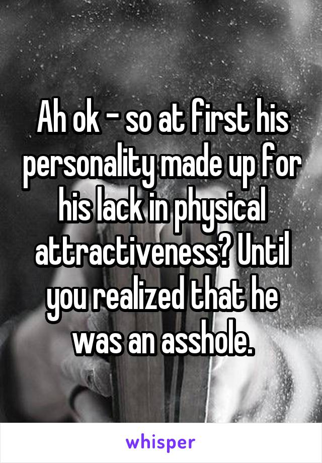 Ah ok - so at first his personality made up for his lack in physical attractiveness? Until you realized that he was an asshole.