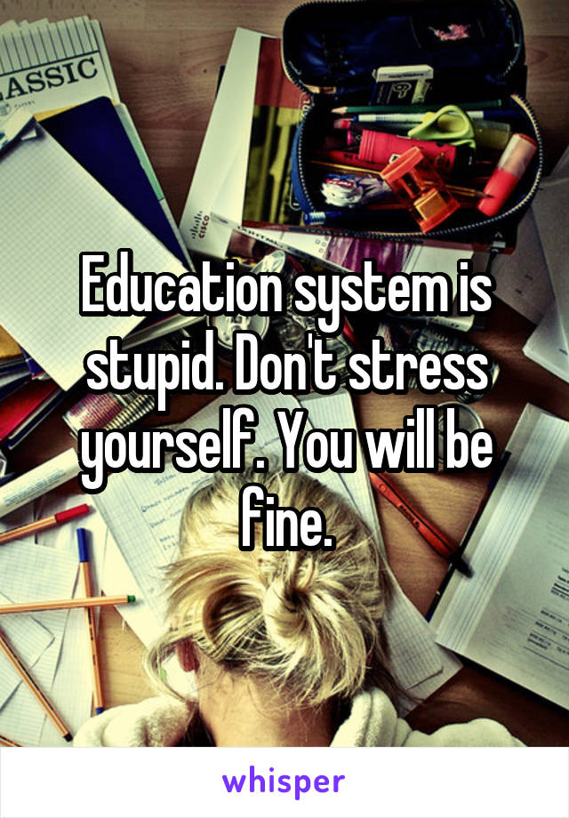 Education system is stupid. Don't stress yourself. You will be fine.