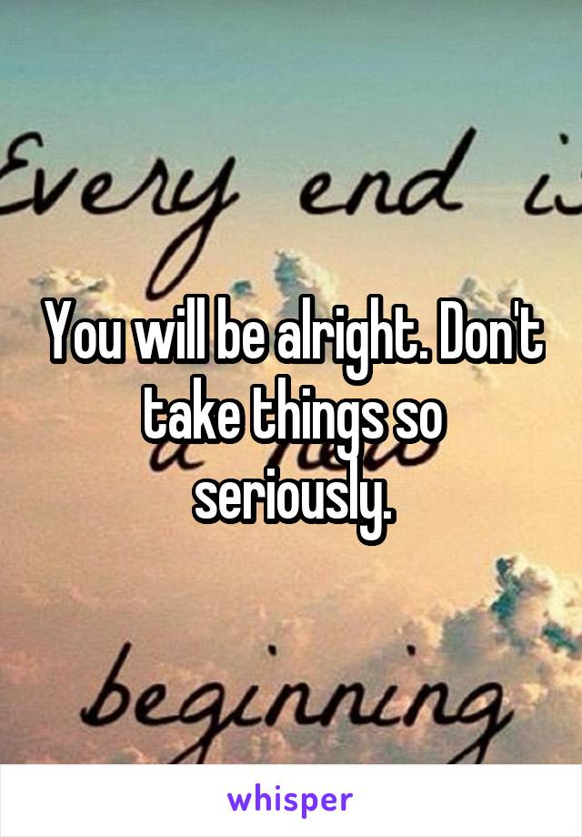 You will be alright. Don't take things so seriously.