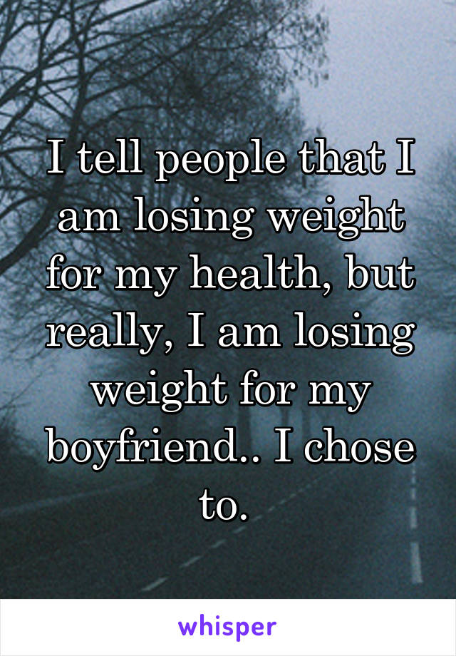 I tell people that I am losing weight for my health, but really, I am losing weight for my boyfriend.. I chose to. 