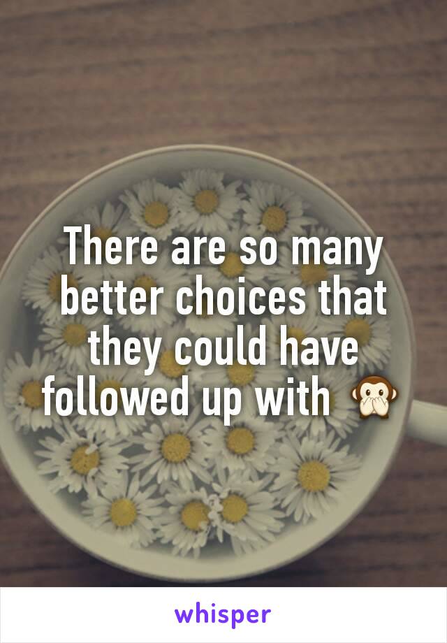 There are so many better choices that they could have followed up with 🙊