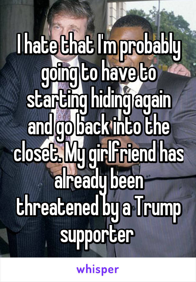 I hate that I'm probably going to have to starting hiding again and go back into the closet. My girlfriend has already been threatened by a Trump supporter 