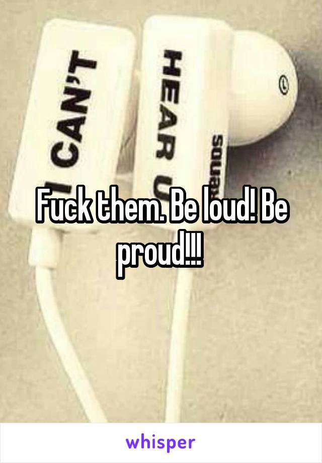 Fuck them. Be loud! Be proud!!! 