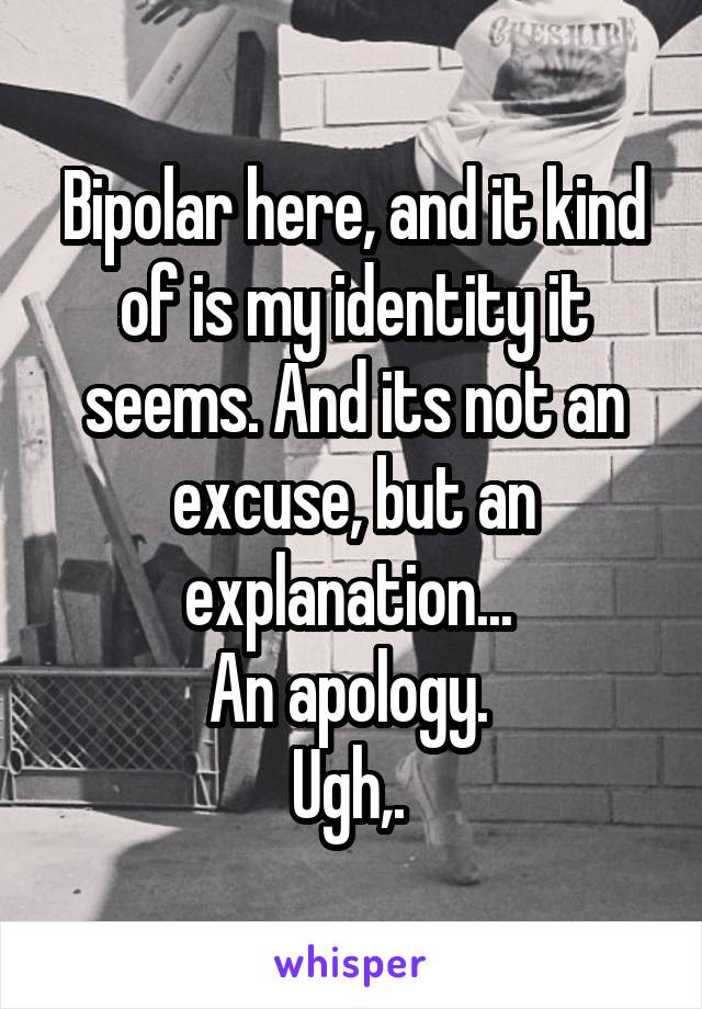 Bipolar here, and it kind of is my identity it seems. And its not an excuse, but an explanation... 
An apology. 
Ugh,. 