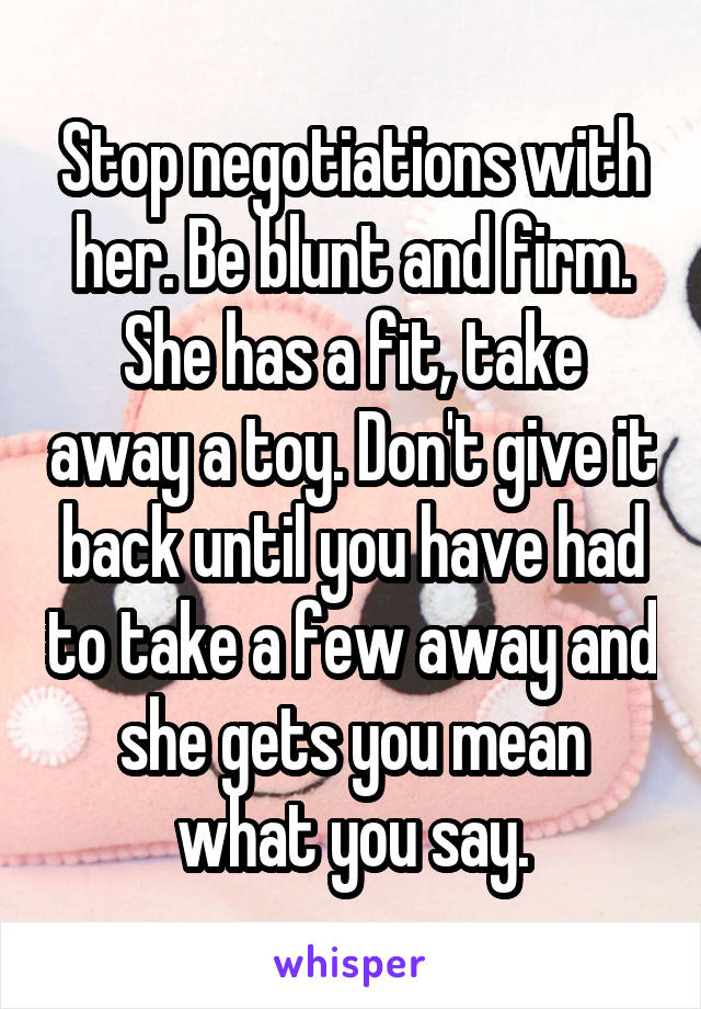 Stop negotiations with her. Be blunt and firm. She has a fit, take away a toy. Don't give it back until you have had to take a few away and she gets you mean what you say.