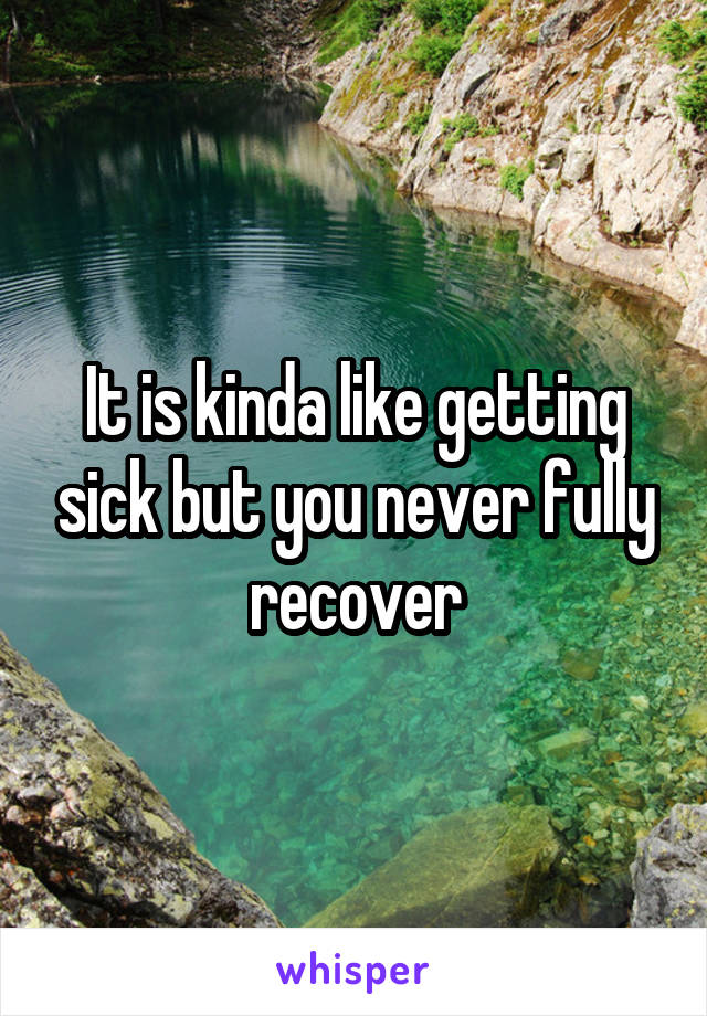 It is kinda like getting sick but you never fully recover