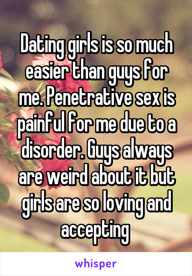 Dating girls is so much easier than guys for me. Penetrative sex is painful for me due to a disorder. Guys always are weird about it but girls are so loving and accepting 