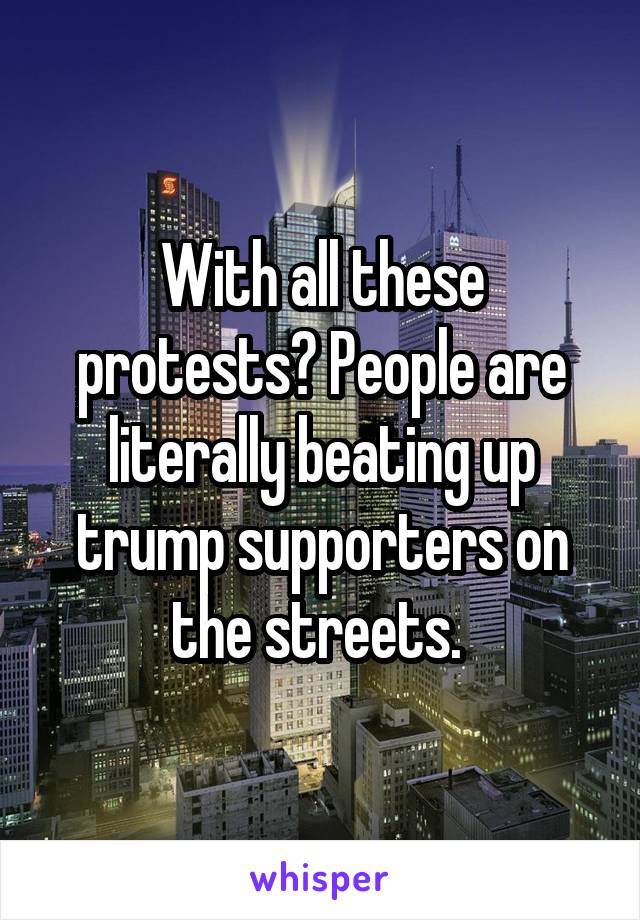 With all these protests? People are literally beating up trump supporters on the streets. 