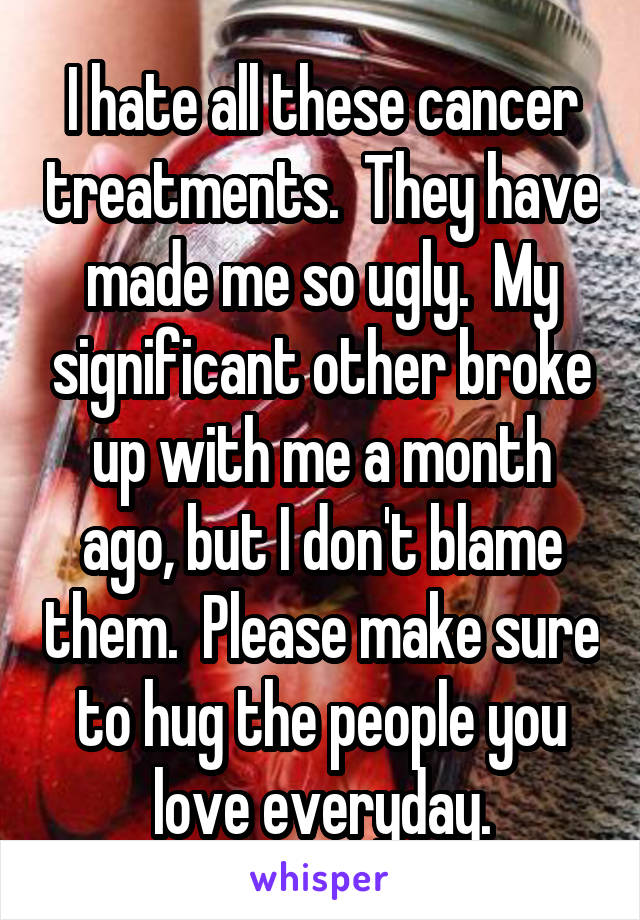 I hate all these cancer treatments.  They have made me so ugly.  My significant other broke up with me a month ago, but I don't blame them.  Please make sure to hug the people you love everyday.