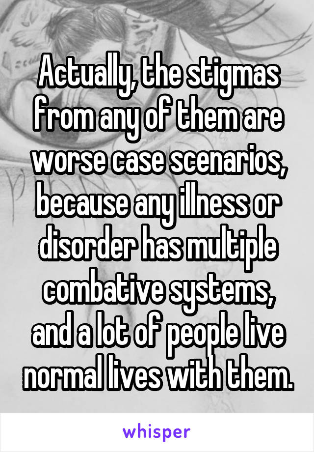 Actually, the stigmas from any of them are worse case scenarios, because any illness or disorder has multiple combative systems, and a lot of people live normal lives with them.