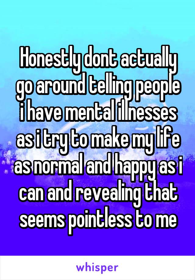 Honestly dont actually go around telling people i have mental illnesses as i try to make my life as normal and happy as i can and revealing that seems pointless to me
