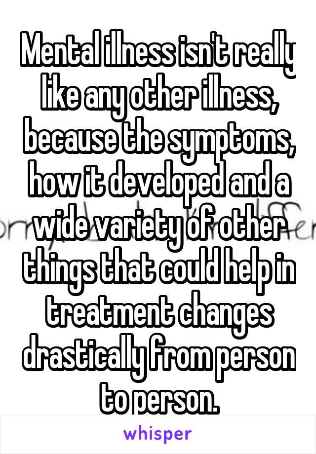Mental illness isn't really like any other illness, because the symptoms, how it developed and a wide variety of other things that could help in treatment changes drastically from person to person.