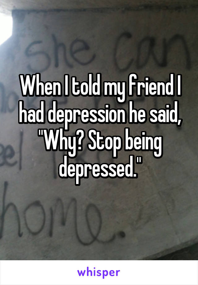 When I told my friend I had depression he said, "Why? Stop being depressed."
