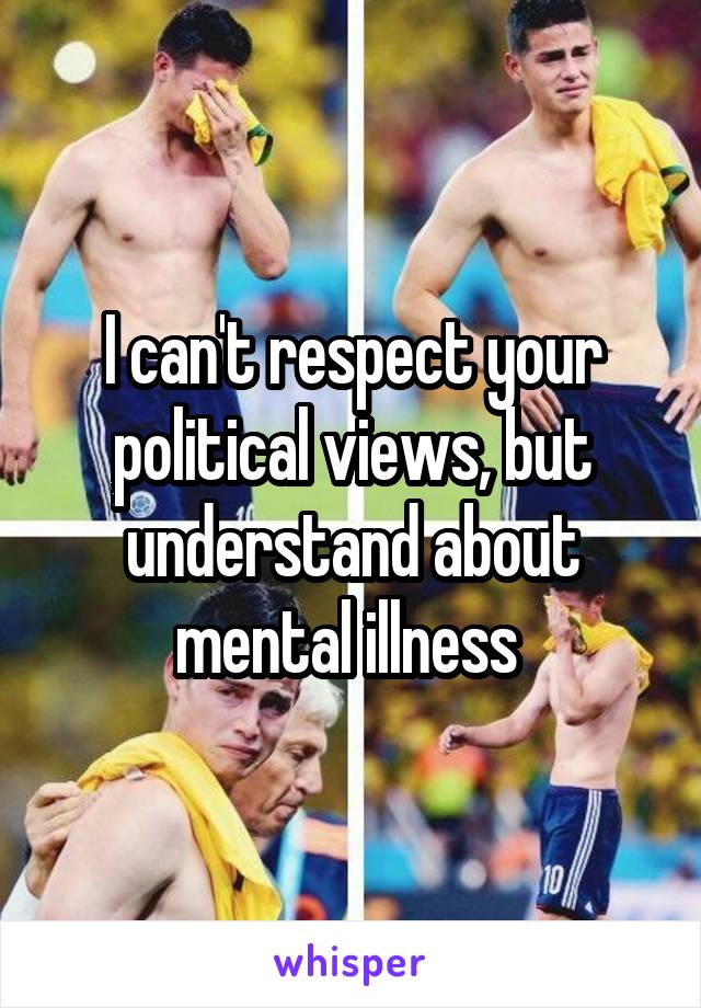 I can't respect your political views, but understand about mental illness 