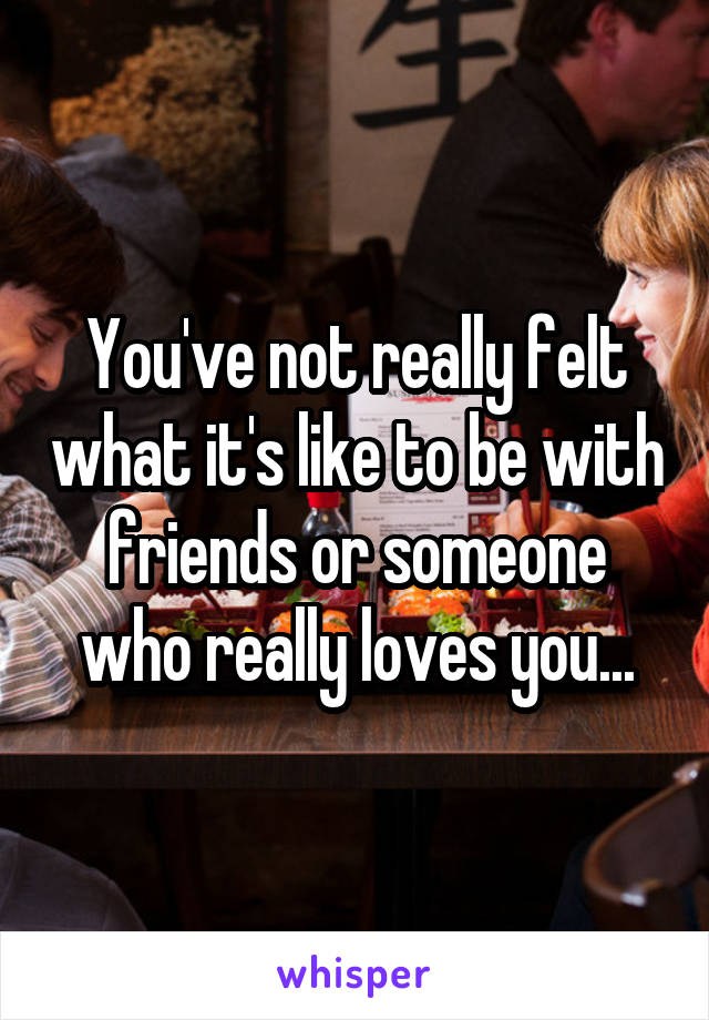 You've not really felt what it's like to be with friends or someone who really loves you...
